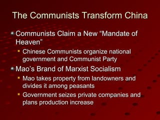 The Communists Transform ChinaThe Communists Transform China
Communists Claim a New “Mandate ofCommunists Claim a New “Mandate of
Heaven”Heaven”

Chinese Communists organize nationalChinese Communists organize national
government and Communist Partygovernment and Communist Party
Mao’s Brand of Marxist SocialismMao’s Brand of Marxist Socialism

Mao takes property from landowners andMao takes property from landowners and
divides it among peasantsdivides it among peasants

Government seizes private companies andGovernment seizes private companies and
plans production increaseplans production increase
 