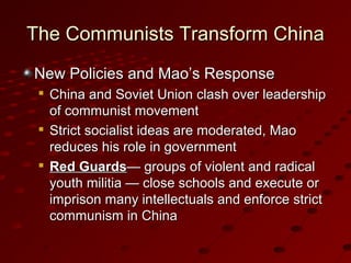 The Communists Transform ChinaThe Communists Transform China
New Policies and Mao’s ResponseNew Policies and Mao’s Response

China and Soviet Union clash over leadershipChina and Soviet Union clash over leadership
of communist movementof communist movement

Strict socialist ideas are moderated, MaoStrict socialist ideas are moderated, Mao
reduces his role in governmentreduces his role in government

Red GuardsRed Guards— groups of violent and radical— groups of violent and radical
youth militia — close schools and execute oryouth militia — close schools and execute or
imprison many intellectuals and enforce strictimprison many intellectuals and enforce strict
communism in Chinacommunism in China
 
