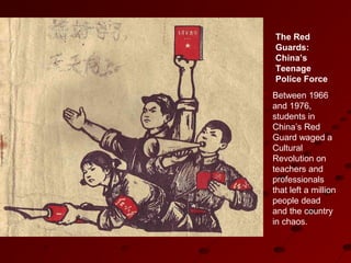 The Red
Guards:
China’s
Teenage
Police Force
Between 1966
and 1976,
students in
China’s Red
Guard waged a
Cultural
Revolution on
teachers and
professionals
that left a million
people dead
and the country
in chaos.
 