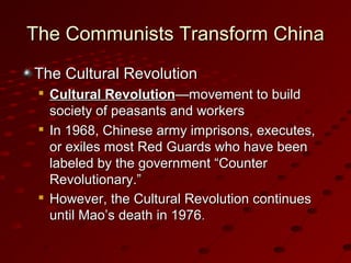 The Communists Transform ChinaThe Communists Transform China
The Cultural RevolutionThe Cultural Revolution

Cultural RevolutionCultural Revolution—movement to build—movement to build
society of peasants and workerssociety of peasants and workers

In 1968, Chinese army imprisons, executes,In 1968, Chinese army imprisons, executes,
or exiles most Red Guards who have beenor exiles most Red Guards who have been
labeled by the government “Counterlabeled by the government “Counter
Revolutionary.”Revolutionary.”

However, the Cultural Revolution continuesHowever, the Cultural Revolution continues
until Mao’s death in 1976until Mao’s death in 1976..
 