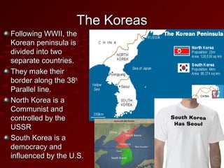 The KoreasThe Koreas
Following WWII, theFollowing WWII, the
Korean peninsula isKorean peninsula is
divided into twodivided into two
separate countries.separate countries.
They make theirThey make their
border along the 38border along the 38thth
Parallel line.Parallel line.
North Korea is aNorth Korea is a
Communist andCommunist and
controlled by thecontrolled by the
USSRUSSR
South Korea is aSouth Korea is a
democracy anddemocracy and
influenced by the U.S.influenced by the U.S.
 