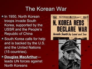 The Korean WarThe Korean War
In 1950, North KoreanIn 1950, North Korean
troops invade Southtroops invade South
Korea, supported by theKorea, supported by the
USSR and the People’sUSSR and the People’s
Republic of ChinaRepublic of China
South Korea calls for helpSouth Korea calls for help
and is backed by the U.S.and is backed by the U.S.
and the United Nationsand the United Nations
(15 countries).(15 countries).
Douglas MacArthurDouglas MacArthur——
leads UN forces againstleads UN forces against
North KoreansNorth Koreans
 