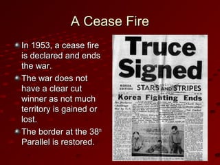 A Cease FireA Cease Fire
In 1953, a cease fireIn 1953, a cease fire
is declared and endsis declared and ends
the war.the war.
The war does notThe war does not
have a clear cuthave a clear cut
winner as not muchwinner as not much
territory is gained orterritory is gained or
lost.lost.
The border at the 38The border at the 38thth
Parallel is restored.Parallel is restored.
 