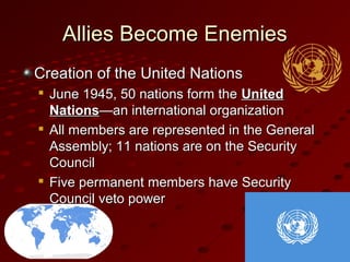 Allies Become EnemiesAllies Become Enemies
Creation of the United NationsCreation of the United Nations

June 1945, 50 nations form theJune 1945, 50 nations form the UnitedUnited
NationsNations—an international organization—an international organization

All members are represented in the GeneralAll members are represented in the General
Assembly; 11 nations are on the SecurityAssembly; 11 nations are on the Security
CouncilCouncil

Five permanent members have SecurityFive permanent members have Security
Council veto powerCouncil veto power
 