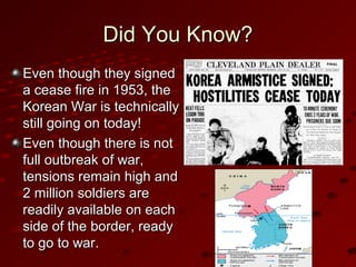 Did You Know?Did You Know?
Even though they signedEven though they signed
a cease fire in 1953, thea cease fire in 1953, the
Korean War is technicallyKorean War is technically
still going on today!still going on today!
Even though there is notEven though there is not
full outbreak of war,full outbreak of war,
tensions remain high andtensions remain high and
2 million soldiers are2 million soldiers are
readily available on eachreadily available on each
side of the border, readyside of the border, ready
to go to war.to go to war.
 