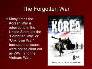 The Forgotten WarThe Forgotten War
Many times theMany times the
Korean War isKorean War is
referred to in thereferred to in the
United States as theUnited States as the
“Forgotten War” or“Forgotten War” or
“Unknown War”“Unknown War”
because the issuesbecause the issues
were not as clear cutwere not as clear cut
as WWII and theas WWII and the
Vietnam War.Vietnam War.
 