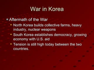 War in KoreaWar in Korea
Aftermath of the WarAftermath of the War

North Korea builds collective farms, heavyNorth Korea builds collective farms, heavy
industry, nuclear weaponsindustry, nuclear weapons

South Korea establishes democracy, growingSouth Korea establishes democracy, growing
economy with U.S. aideconomy with U.S. aid

Tension is still high today between the twoTension is still high today between the two
countries.countries.
 