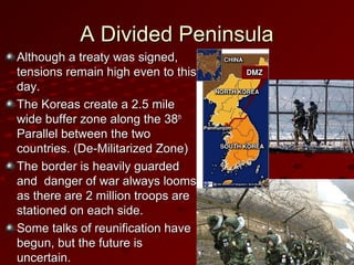 A Divided PeninsulaA Divided Peninsula
Although a treaty was signed,Although a treaty was signed,
tensions remain high even to thistensions remain high even to this
day.day.
The Koreas create a 2.5 mileThe Koreas create a 2.5 mile
wide buffer zone along the 38wide buffer zone along the 38thth
Parallel between the twoParallel between the two
countries. (De-Militarized Zone)countries. (De-Militarized Zone)
The border is heavily guardedThe border is heavily guarded
and danger of war always loomsand danger of war always looms
as there are 2 million troops areas there are 2 million troops are
stationed on each side.stationed on each side.
Some talks of reunification haveSome talks of reunification have
begun, but the future isbegun, but the future is
uncertain.uncertain.
 