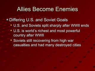 Allies Become EnemiesAllies Become Enemies
Differing U.S. and Soviet GoalsDiffering U.S. and Soviet Goals

U.S. and Soviets split sharply after WWII endsU.S. and Soviets split sharply after WWII ends

U.S. is world’s richest and most powerfulU.S. is world’s richest and most powerful
country after WWIIcountry after WWII

Soviets still recovering from high warSoviets still recovering from high war
casualties and had many destroyed citiescasualties and had many destroyed cities
 