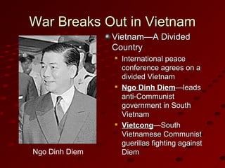 War Breaks Out in VietnamWar Breaks Out in Vietnam
Vietnam—A DividedVietnam—A Divided
CountryCountry

International peaceInternational peace
conference agrees on aconference agrees on a
divided Vietnamdivided Vietnam

Ngo Dinh DiemNgo Dinh Diem—leads—leads
anti-Communistanti-Communist
government in Southgovernment in South
VietnamVietnam

VietcongVietcong—South—South
Vietnamese CommunistVietnamese Communist
guerillas fighting againstguerillas fighting against
DiemDiemNgo Dinh Diem
 