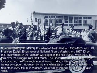 Ngo Dinh Diem (1901-1963), President of South Vietnam 1955-1963, with U.S.Ngo Dinh Diem (1901-1963), President of South Vietnam 1955-1963, with U.S.
President Dwight Eisenhower at National Airport, Washington, 1957. DirectPresident Dwight Eisenhower at National Airport, Washington, 1957. Direct
U.S. involvement in the Vietnam war began in the mid-1950s, when the U.S.U.S. involvement in the Vietnam war began in the mid-1950s, when the U.S.
took over the struggle from the French. The Eisenhower administration begantook over the struggle from the French. The Eisenhower administration began
by supporting the Diem regime, and then providing military advisors andby supporting the Diem regime, and then providing military advisors and
increased support. However, by the end of the Eisenhower term, the U.S. hadincreased support. However, by the end of the Eisenhower term, the U.S. had
fewer than 2000 troops in Vietnam. Diem was murdered in a military coup infewer than 2000 troops in Vietnam. Diem was murdered in a military coup in
1963.1963.
 