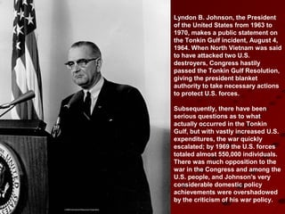 Lyndon B. Johnson, the President
of the United States from 1963 to
1970, makes a public statement on
the Tonkin Gulf incident, August 4,
1964. When North Vietnam was said
to have attacked two U.S.
destroyers, Congress hastily
passed the Tonkin Gulf Resolution,
giving the president blanket
authority to take necessary actions
to protect U.S. forces.
Subsequently, there have been
serious questions as to what
actually occurred in the Tonkin
Gulf, but with vastly increased U.S.
expenditures, the war quickly
escalated; by 1969 the U.S. forces
totaled almost 550,000 individuals.
There was much opposition to the
war in the Congress and among the
U.S. people, and Johnson's very
considerable domestic policy
achievements were overshadowed
by the criticism of his war policy.
 