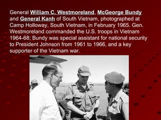 General William C. WestmorelandWilliam C. Westmoreland, McGeorge BundyMcGeorge Bundy
and General KanhGeneral Kanh of South Vietnam, photographed at
Camp Holloway, South Vietnam, in February 1965. Gen.
Westmoreland commanded the U.S. troops in Vietnam
1964-68; Bundy was special assistant for national security
to President Johnson from 1961 to 1966, and a key
supporter of the Vietnam war.
 