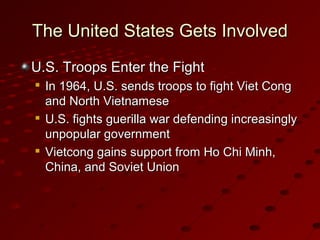The United States Gets InvolvedThe United States Gets Involved
U.S. Troops Enter the FightU.S. Troops Enter the Fight

In 1964, U.S. sends troops to fight Viet CongIn 1964, U.S. sends troops to fight Viet Cong
and North Vietnameseand North Vietnamese

U.S. fights guerilla war defending increasinglyU.S. fights guerilla war defending increasingly
unpopular governmentunpopular government

Vietcong gains support from Ho Chi Minh,Vietcong gains support from Ho Chi Minh,
China, and Soviet UnionChina, and Soviet Union
 