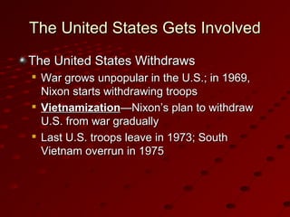 The United States Gets InvolvedThe United States Gets Involved
The United States WithdrawsThe United States Withdraws

War grows unpopular in the U.S.; in 1969,War grows unpopular in the U.S.; in 1969,
Nixon starts withdrawing troopsNixon starts withdrawing troops

VietnamizationVietnamization—Nixon’s plan to withdraw—Nixon’s plan to withdraw
U.S. from war graduallyU.S. from war gradually

Last U.S. troops leave in 1973; SouthLast U.S. troops leave in 1973; South
Vietnam overrun in 1975Vietnam overrun in 1975
 