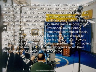 Nixon appeared on television January 23, 1973, to announceNixon appeared on television January 23, 1973, to announce
the ceasefire. The agreement ended nearly 12 years ofthe ceasefire. The agreement ended nearly 12 years of
warfare in which 58,000 Americans had lost their lives. It didwarfare in which 58,000 Americans had lost their lives. It did
not contain an enforceable plan for the peaceable settlementnot contain an enforceable plan for the peaceable settlement
of Vietnam's internal problems; within a year, fighting thereof Vietnam's internal problems; within a year, fighting there
had resumed. Eventually, the South Vietnamese governmenthad resumed. Eventually, the South Vietnamese government
of Thieu was defeated by the Provisional Revolutionaryof Thieu was defeated by the Provisional Revolutionary
Government (PRG) of South Vietnamese communist rebelsGovernment (PRG) of South Vietnamese communist rebels
and North Vietnamese troops. Even had Nixon wished toand North Vietnamese troops. Even had Nixon wished to
intervene, Congress passed, over his veto, a ''War Powersintervene, Congress passed, over his veto, a ''War Powers
Act'' that gave Congress the power to prevent him from actingAct'' that gave Congress the power to prevent him from acting
without its consent - a consent that Congress would havewithout its consent - a consent that Congress would have
been unwilling to extend in 1974 or 1975.been unwilling to extend in 1974 or 1975.
 