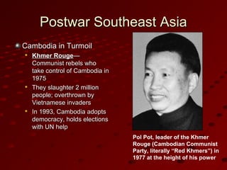 Postwar Southeast AsiaPostwar Southeast Asia
Cambodia in TurmoilCambodia in Turmoil

Khmer RougeKhmer Rouge——
Communist rebels whoCommunist rebels who
take control of Cambodia intake control of Cambodia in
19751975

They slaughter 2 millionThey slaughter 2 million
people; overthrown bypeople; overthrown by
Vietnamese invadersVietnamese invaders

In 1993, Cambodia adoptsIn 1993, Cambodia adopts
democracy, holds electionsdemocracy, holds elections
with UN helpwith UN help
Pol Pot, leader of the Khmer
Rouge (Cambodian Communist
Party, literally “Red Khmers”) in
1977 at the height of his power
 