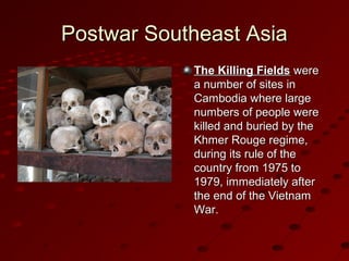 Postwar Southeast AsiaPostwar Southeast Asia
The Killing FieldsThe Killing Fields werewere
a number of sites ina number of sites in
Cambodia where largeCambodia where large
numbers of people werenumbers of people were
killed and buried by thekilled and buried by the
Khmer Rouge regime,Khmer Rouge regime,
during its rule of theduring its rule of the
country from 1975 tocountry from 1975 to
1979, immediately after1979, immediately after
the end of the Vietnamthe end of the Vietnam
War.War.
 