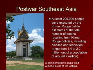 Postwar Southeast AsiaPostwar Southeast Asia
At least 200,000 peopleAt least 200,000 people
were executed by thewere executed by the
Khmer Rouge (whileKhmer Rouge (while
estimates of the totalestimates of the total
number of deathsnumber of deaths
resulting from Khmerresulting from Khmer
Rouge policies, includingRouge policies, including
disease and starvation,disease and starvation,
range from 1.4 to 2.2range from 1.4 to 2.2
million out of a populationmillion out of a population
of around 7 million).of around 7 million).
A commemorative stupa filled
with the skulls of the victims.
 
