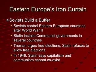 Eastern Europe’s Iron CurtainEastern Europe’s Iron Curtain
Soviets Build a BufferSoviets Build a Buffer

Soviets control Eastern European countriesSoviets control Eastern European countries
after World War IIafter World War II

Stalin installs Communist governments inStalin installs Communist governments in
several countriesseveral countries

Truman urges free elections; Stalin refuses toTruman urges free elections; Stalin refuses to
allow free electionsallow free elections

In 1946, Stalin says capitalism andIn 1946, Stalin says capitalism and
communism cannot co-existcommunism cannot co-exist
 