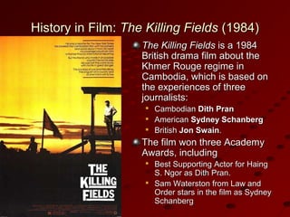 History in Film:History in Film: The Killing FieldsThe Killing Fields (1984)(1984)
The Killing FieldsThe Killing Fields is a 1984is a 1984
British drama film about theBritish drama film about the
Khmer Rouge regime inKhmer Rouge regime in
Cambodia, which is based onCambodia, which is based on
the experiences of threethe experiences of three
journalists:journalists:

CambodianCambodian Dith PranDith Pran

AmericanAmerican Sydney SchanbergSydney Schanberg

BritishBritish Jon SwainJon Swain..
The film won three AcademyThe film won three Academy
Awards, includingAwards, including

Best Supporting Actor for HaingBest Supporting Actor for Haing
S. Ngor as Dith Pran.S. Ngor as Dith Pran.

Sam Waterston from Law andSam Waterston from Law and
Order stars in the film as SydneyOrder stars in the film as Sydney
SchanbergSchanberg
 