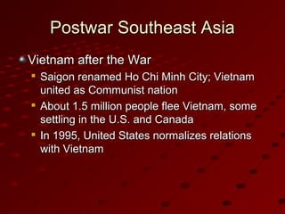 Postwar Southeast AsiaPostwar Southeast Asia
Vietnam after the WarVietnam after the War

Saigon renamed Ho Chi Minh City; VietnamSaigon renamed Ho Chi Minh City; Vietnam
united as Communist nationunited as Communist nation

About 1.5 million people flee Vietnam, someAbout 1.5 million people flee Vietnam, some
settling in the U.S. and Canadasettling in the U.S. and Canada

In 1995, United States normalizes relationsIn 1995, United States normalizes relations
with Vietnamwith Vietnam
 