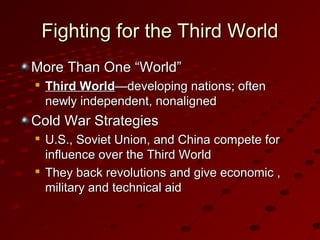 Fighting for the Third WorldFighting for the Third World
More Than One “World”More Than One “World”

Third WorldThird World—developing nations; often—developing nations; often
newly independent, nonalignednewly independent, nonaligned
Cold War StrategiesCold War Strategies

U.S., Soviet Union, and China compete forU.S., Soviet Union, and China compete for
influence over the Third Worldinfluence over the Third World

They back revolutions and give economic ,They back revolutions and give economic ,
military and technical aidmilitary and technical aid
 