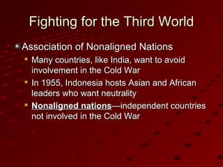 Fighting for the Third WorldFighting for the Third World
Association of Nonaligned NationsAssociation of Nonaligned Nations

Many countries, like India, want to avoidMany countries, like India, want to avoid
involvement in the Cold Warinvolvement in the Cold War

In 1955, Indonesia hosts Asian and AfricanIn 1955, Indonesia hosts Asian and African
leaders who want neutralityleaders who want neutrality

Nonaligned nationsNonaligned nations—independent countries—independent countries
not involved in the Cold Warnot involved in the Cold War
 