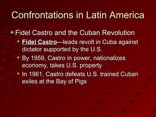 Confrontations in Latin AmericaConfrontations in Latin America
Fidel Castro and the Cuban RevolutionFidel Castro and the Cuban Revolution

Fidel CastroFidel Castro—leads revolt in Cuba against—leads revolt in Cuba against
dictator supported by the U.S.dictator supported by the U.S.

By 1959, Castro in power, nationalizesBy 1959, Castro in power, nationalizes
economy, takes U.S. propertyeconomy, takes U.S. property

In 1961, Castro defeats U.S. trained CubanIn 1961, Castro defeats U.S. trained Cuban
exiles at the Bay of Pigsexiles at the Bay of Pigs
 