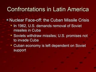 Confrontations in Latin AmericaConfrontations in Latin America
Nuclear Face-off: the Cuban Missile CrisisNuclear Face-off: the Cuban Missile Crisis

In 1962, U.S. demands removal of SovietIn 1962, U.S. demands removal of Soviet
missiles in Cubamissiles in Cuba

Soviets withdraw missiles; U.S. promises notSoviets withdraw missiles; U.S. promises not
to invade Cubato invade Cuba

Cuban economy is left dependent on SovietCuban economy is left dependent on Soviet
supportsupport
 