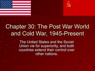 Chapter 30: The Post War WorldChapter 30: The Post War World
and Cold War, 1945-Presentand Cold War, 1945-Present
The United States and the SovietThe United States and the Soviet
Union vie for superiority, and bothUnion vie for superiority, and both
countries extend their control overcountries extend their control over
other nations.other nations.
 