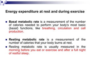 Energy expenditure at rest and during exercise
 Basal metabolic rate is a measurement of the number
of calories needed to perform your body's most basic
(basal) functions, like breathing, circulation and cell
production.
 Resting metabolic rate is a measurement of the
number of calories that your body burns at rest.
 Resting metabolic rate is usually measured in the
morning before you eat or exercise and after a full night
of restful sleep.
 