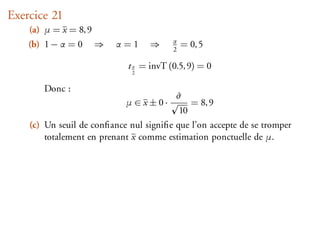 Exercice 21
    (a) µ = x = 8, 9
                                         α
    (b) 1 − α = 0      ⇒   α=1     ⇒     2
                                             = 0, 5

                             t α = invT (0.5, 9) = 0
                              2


       Donc :
                                          ˆ
                                          σ
                            µ∈x±0·                = 8, 9
                                             10
    (c) Un seuil de conﬁance nul signiﬁe que l’on accepte de se tromper
        totalement en prenant x comme estimation ponctuelle de µ.
 