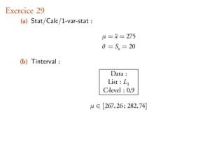 Exercice 29
    (a) Stat/Calc/1-var-stat :

                                 µ = x = 275
                                 ˆ
                                 σ = Sx = 20

    (b) Tinterval :
                                     Data :
                                   List : L1
                                  C-level : 0,9

                             µ ∈ [267, 26 ; 282, 74]
 
