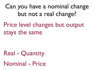 Can you have a nominal change
but not a real change?
Price level changes but output
stays the same
Real - Quantity
Nominal - Price
 