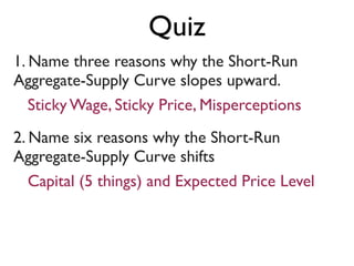 1. Name three reasons why the Short-Run
Aggregate-Supply Curve slopes upward.
2. Name six reasons why the Short-Run
Aggregate-Supply Curve shifts
Sticky Wage, Sticky Price, Misperceptions
Capital (5 things) and Expected Price Level
Quiz
 
