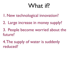 What if?
1. New technological innovation?
2. Large increase in money supply?
3. People become worried about the
future?
4.The supply of water is suddenly
reduced?
 