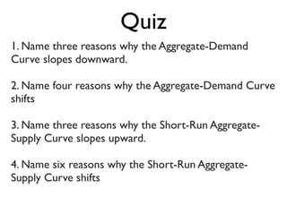 1. Name three reasons why the Aggregate-Demand
Curve slopes downward.
2. Name four reasons why the Aggregate-Demand Curve
shifts
3. Name three reasons why the Short-Run Aggregate-
Supply Curve slopes upward.
4. Name six reasons why the Short-Run Aggregate-
Supply Curve shifts
Quiz
 