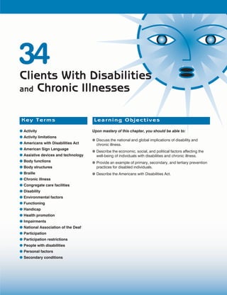 34
Clients With Disabilities
and Chronic Illnesses


 Key Terms                            Learning Objectives

● Activity                           Upon mastery of this chapter, you should be able to:
● Activity limitations
                                     ● Discuss the national and global implications of disability and
● Americans with Disabilities Act      chronic illness.
● American Sign Language
                                     ● Describe the economic, social, and political factors affecting the
● Assistive devices and technology     well-being of individuals with disabilities and chronic illness.
● Body functions                     ● Provide an example of primary, secondary, and tertiary prevention
● Body structures                      practices for disabled individuals.
● Braille                            ● Describe the Americans with Disabilities Act.
● Chronic illness
● Congregate care facilities
● Disability
● Environmental fac