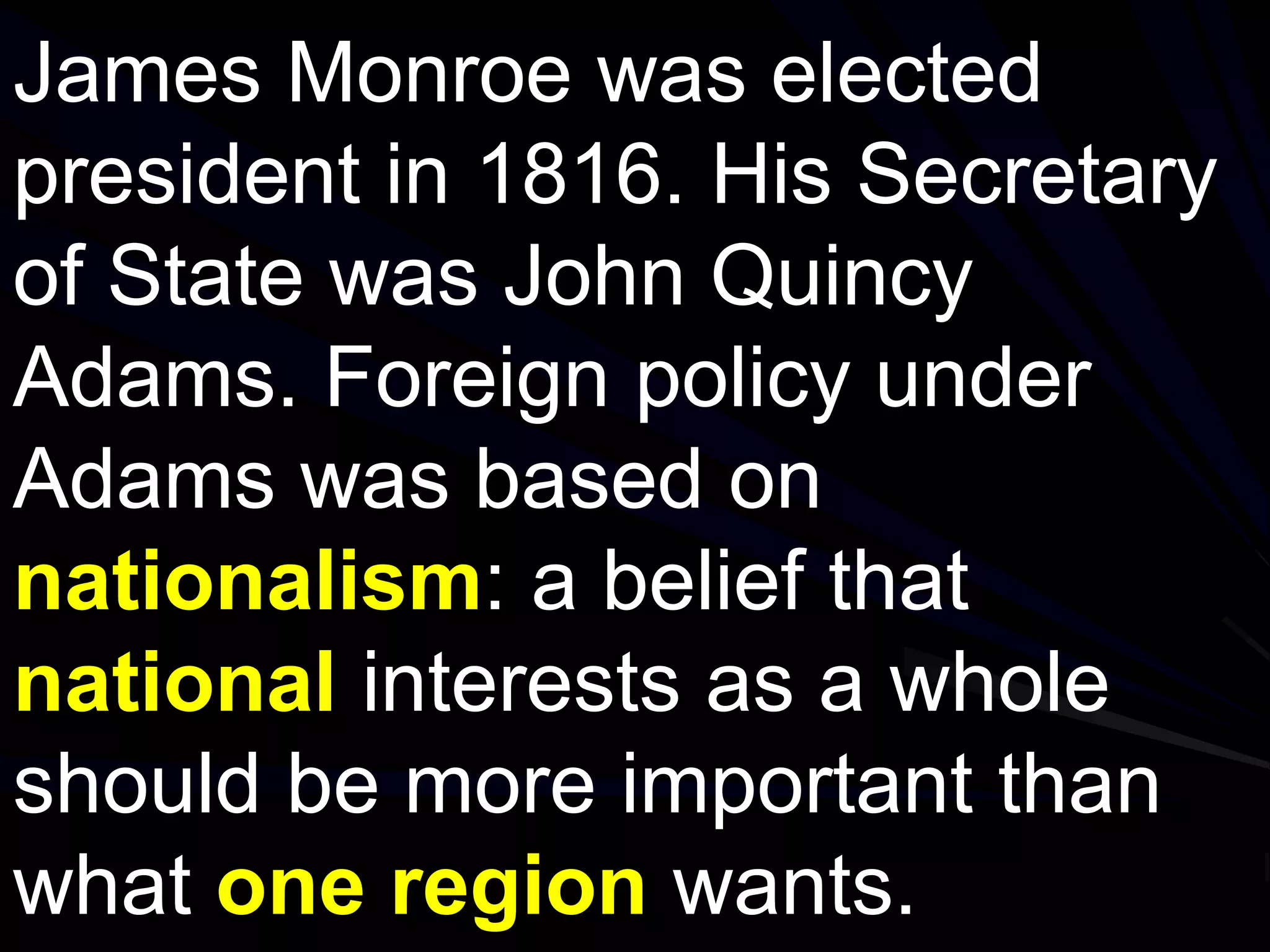 James Monroe was elected
president in 1816. His Secretary
of State was John Quincy
Adams. Foreign policy under
Adams was based on
nationalism: a belief that
national interests as a whole
should be more important than
what one region wants.
 