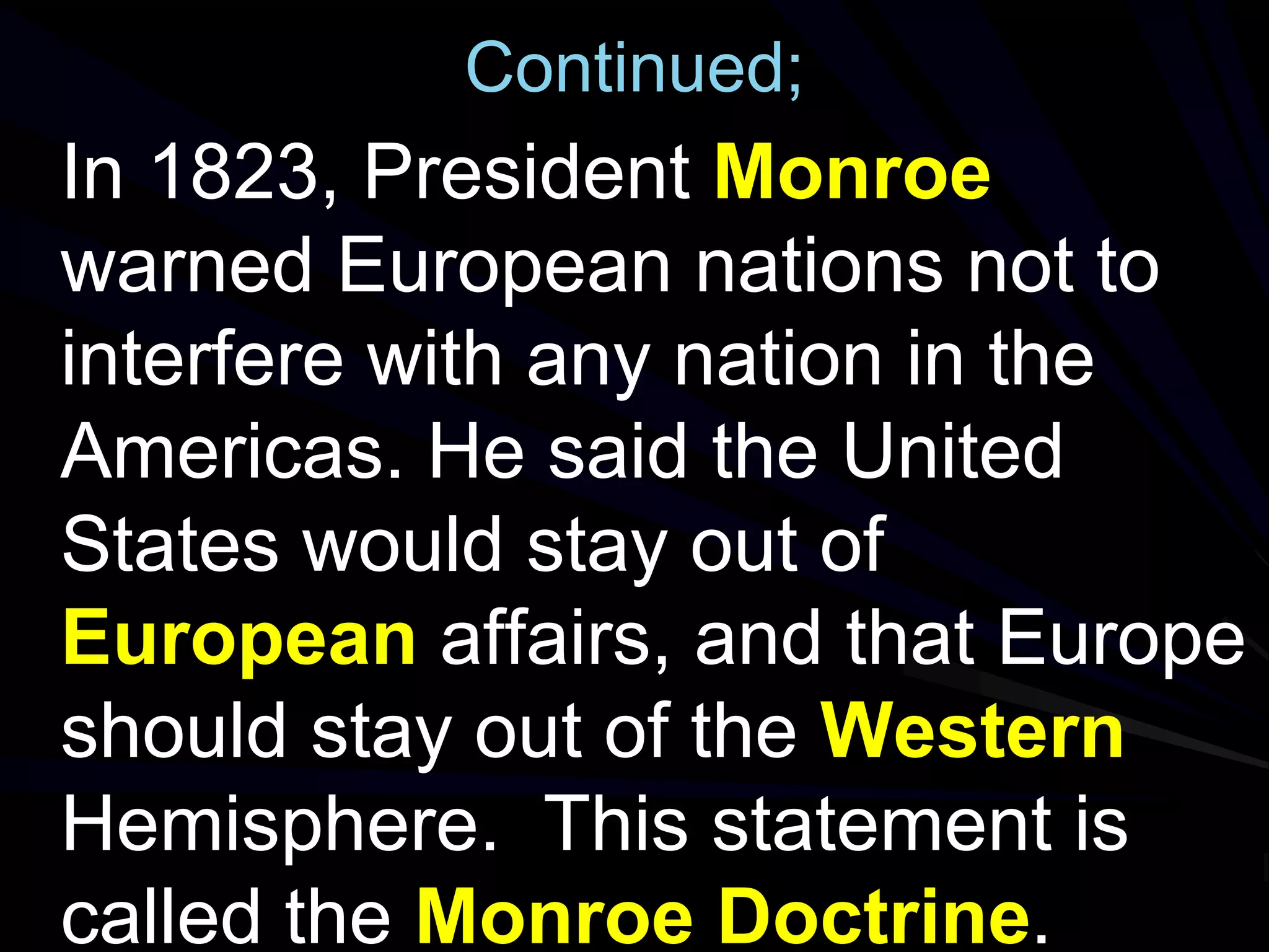 Continued;
In 1823, President Monroe
warned European nations not to
interfere with any nation in the
Americas. He said the United
States would stay out of
European affairs, and that Europe
should stay out of the Western
Hemisphere. This statement is
called the Monroe Doctrine.
 