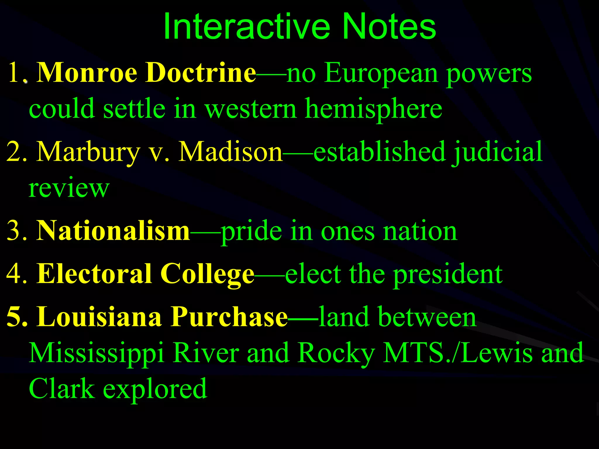 Interactive Notes
1. Monroe Doctrine—no European powers
could settle in western hemisphere
2. Marbury v. Madison—established judicial
review
3. Nationalism—pride in ones nation
4. Electoral College—elect the president
5. Louisiana Purchase—land between
Mississippi River and Rocky MTS./Lewis and
Clark explored
 
