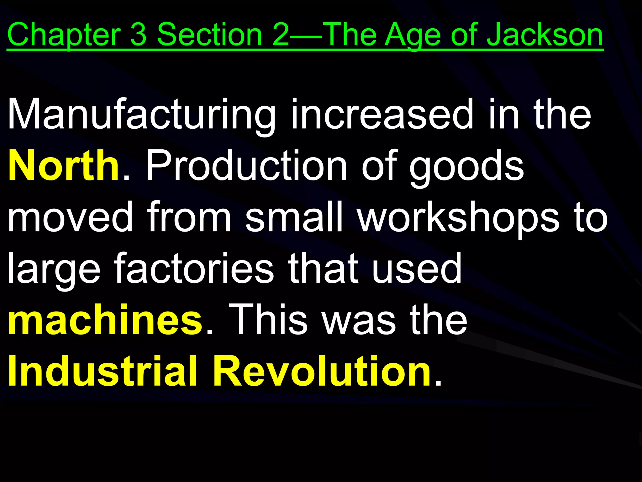 Manufacturing increased in the
North. Production of goods
moved from small workshops to
large factories that used
machines. This was the
Industrial Revolution.
Chapter 3 Section 2—The Age of Jackson
 