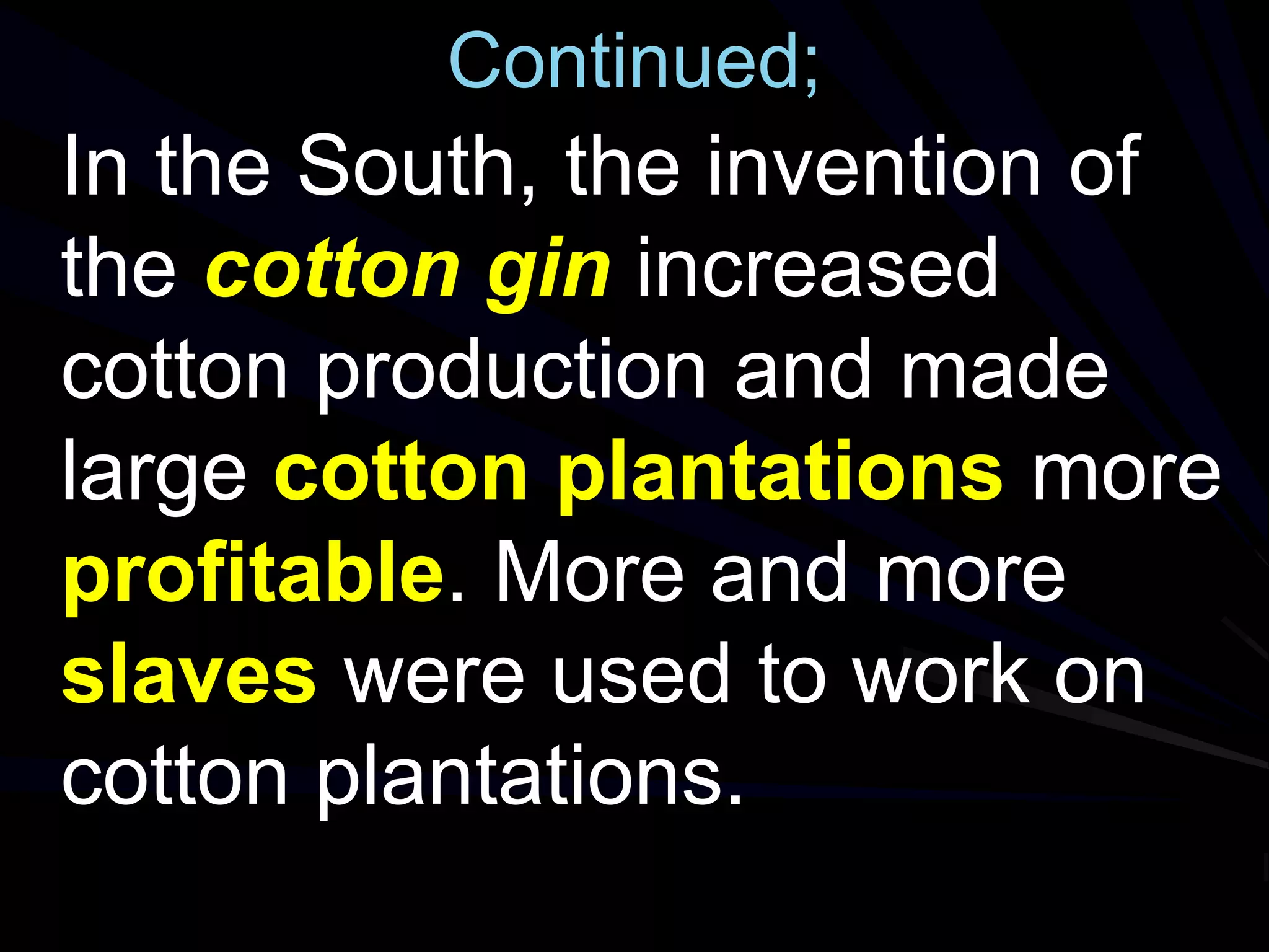 Continued;
In the South, the invention of
the cotton gin increased
cotton production and made
large cotton plantations more
profitable. More and more
slaves were used to work on
cotton plantations.
 