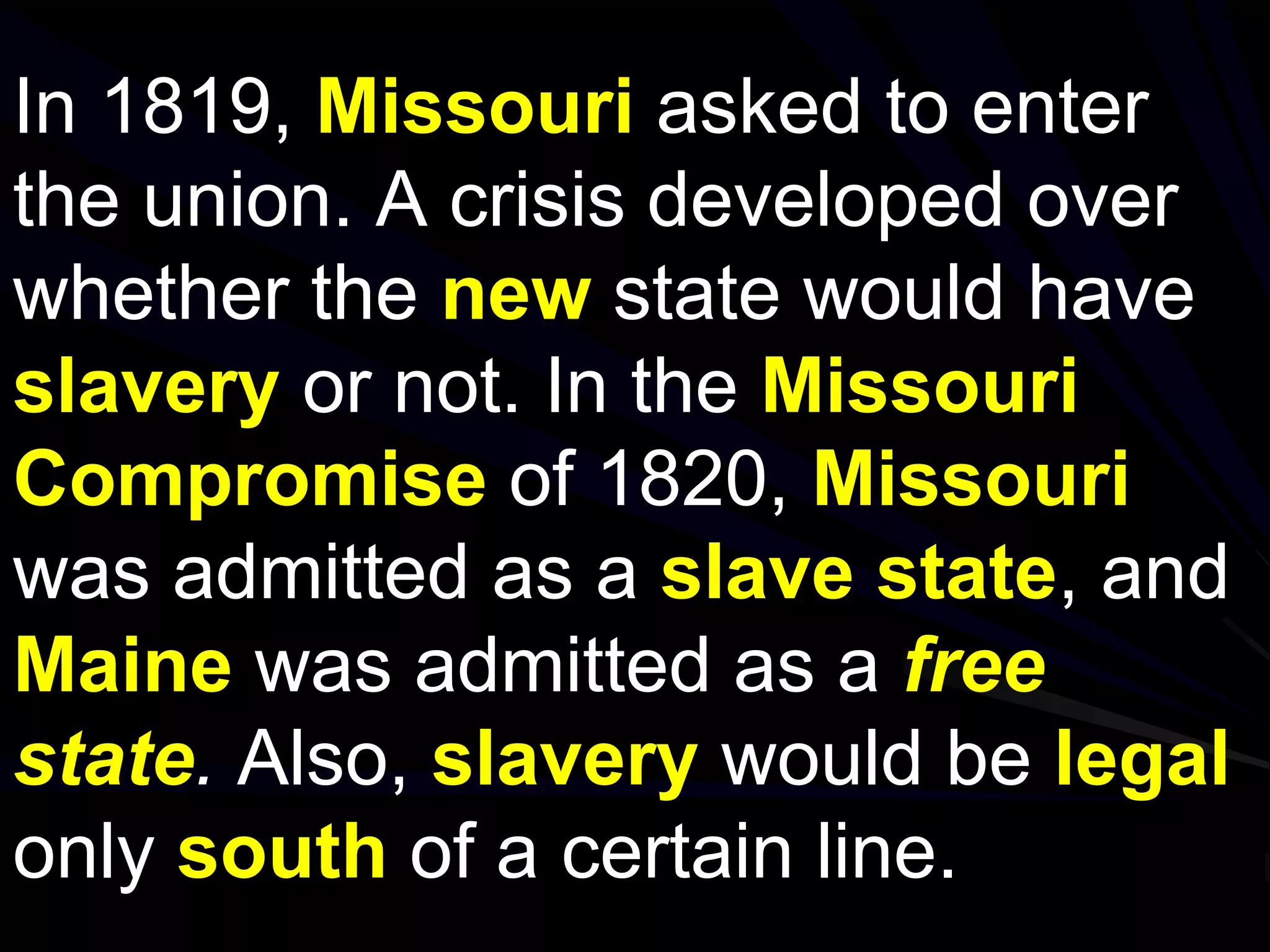 In 1819, Missouri asked to enter
the union. A crisis developed over
whether the new state would have
slavery or not. In the Missouri
Compromise of 1820, Missouri
was admitted as a slave state, and
Maine was admitted as a free
state. Also, slavery would be legal
only south of a certain line.
 