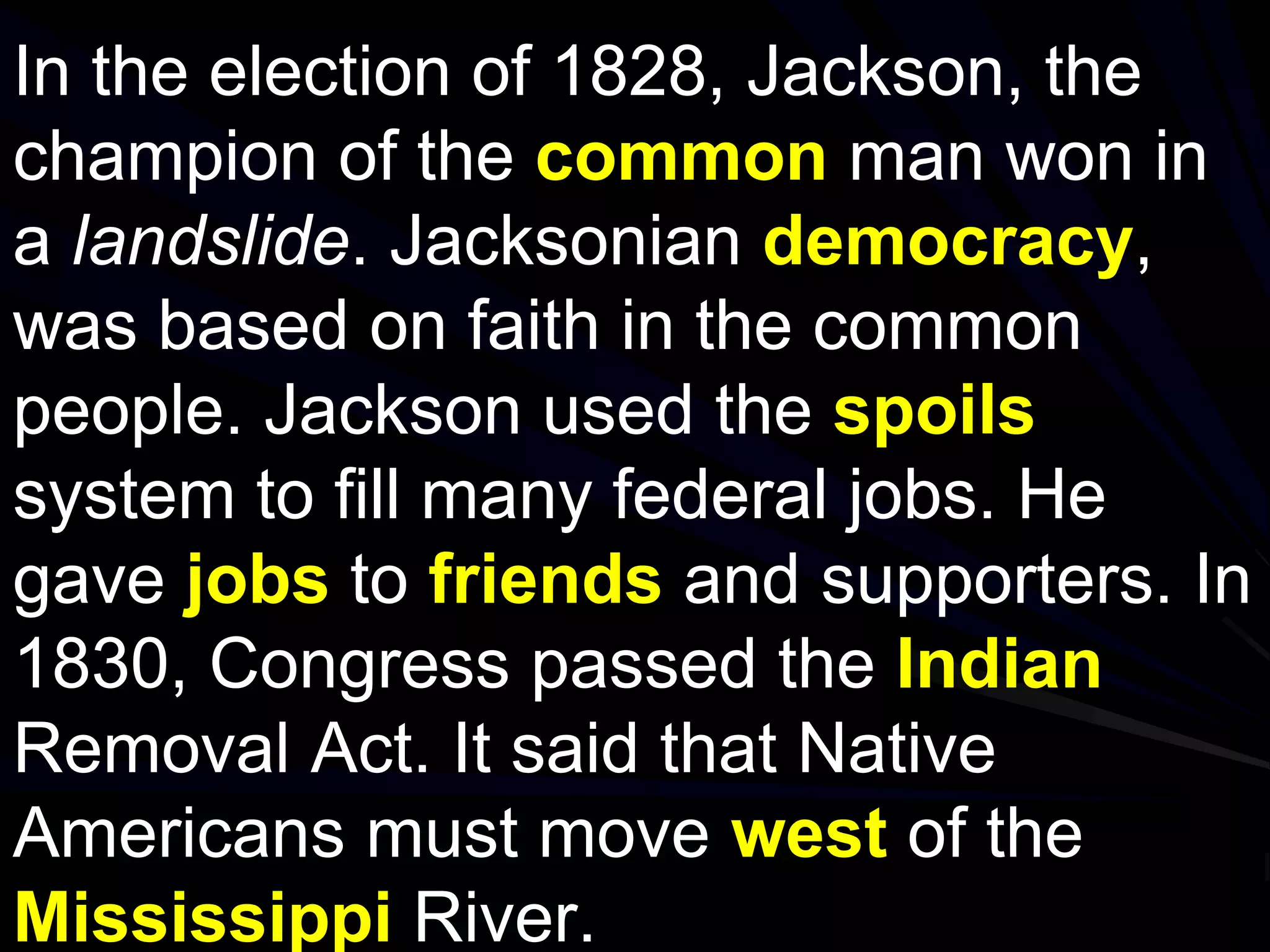 In the election of 1828, Jackson, the
champion of the common man won in
a landslide. Jacksonian democracy,
was based on faith in the common
people. Jackson used the spoils
system to fill many federal jobs. He
gave jobs to friends and supporters. In
1830, Congress passed the Indian
Removal Act. It said that Native
Americans must move west of the
Mississippi River.
 