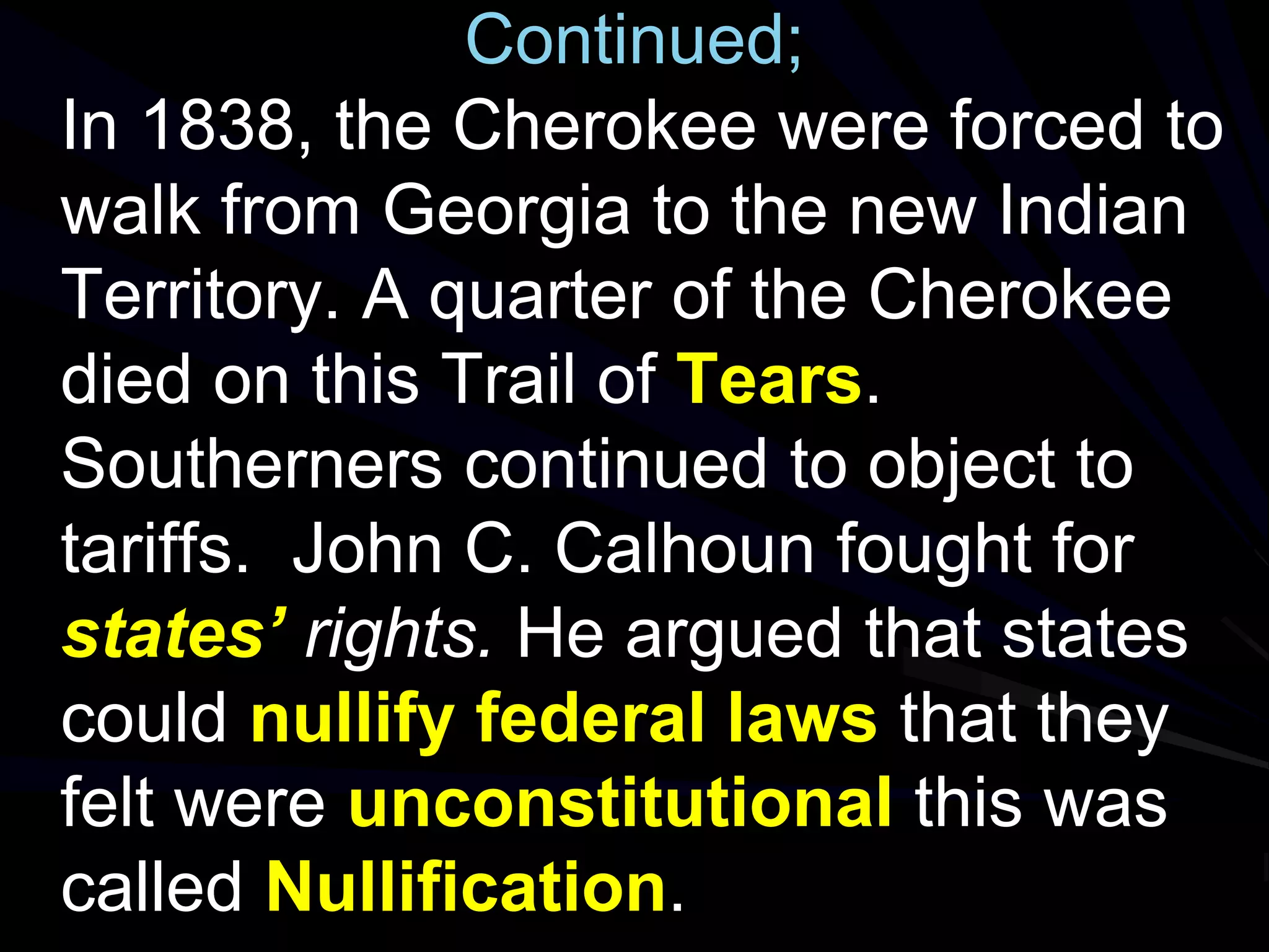 Continued;
In 1838, the Cherokee were forced to
walk from Georgia to the new Indian
Territory. A quarter of the Cherokee
died on this Trail of Tears.
Southerners continued to object to
tariffs. John C. Calhoun fought for
states’ rights. He argued that states
could nullify federal laws that they
felt were unconstitutional this was
called Nullification.
 