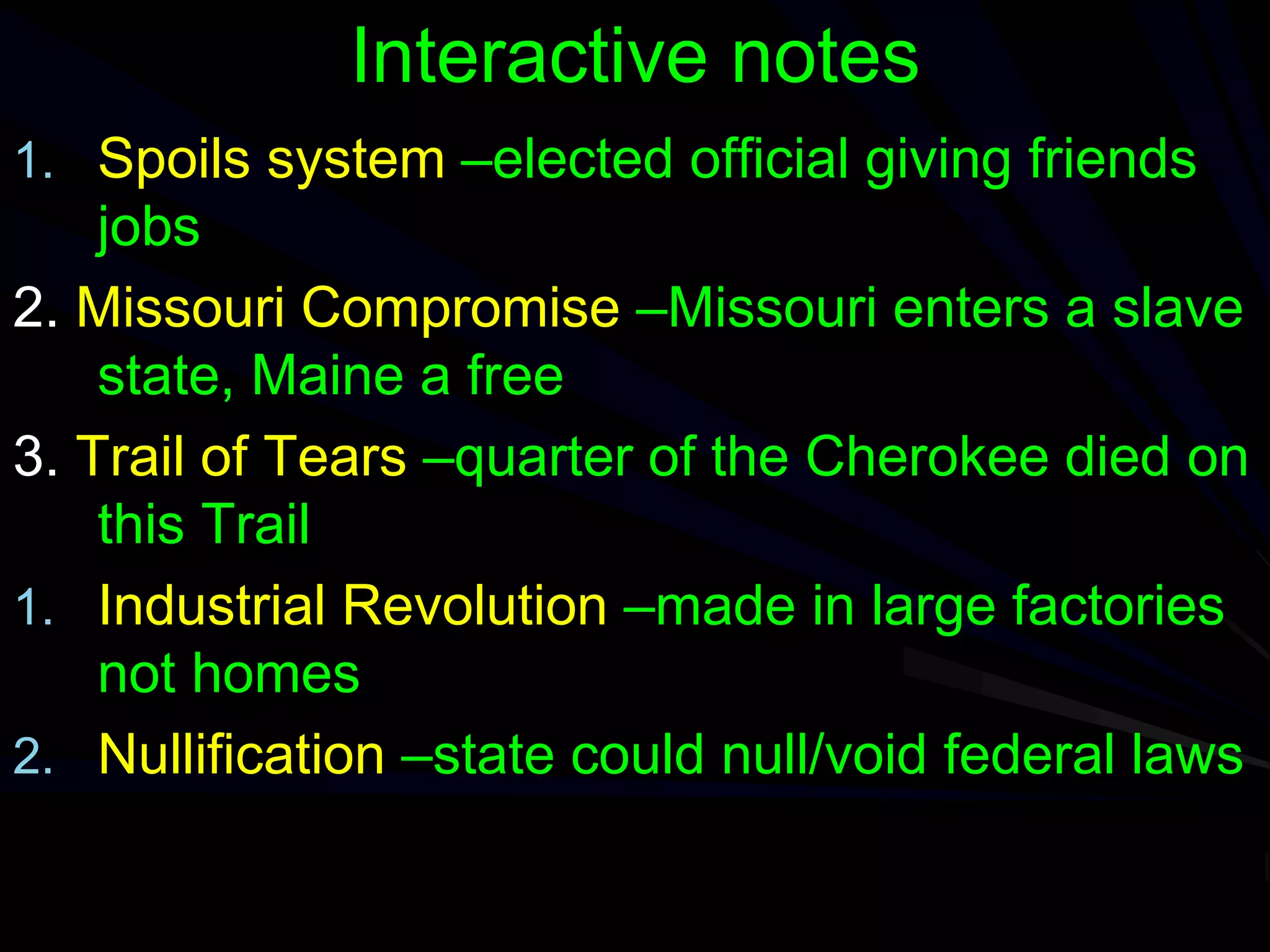 Interactive notes
1. Spoils system –elected official giving friends
jobs
2. Missouri Compromise –Missouri enters a slave
state, Maine a free
3. Trail of Tears –quarter of the Cherokee died on
this Trail
1. Industrial Revolution –made in large factories
not homes
2. Nullification –state could null/void federal laws
 