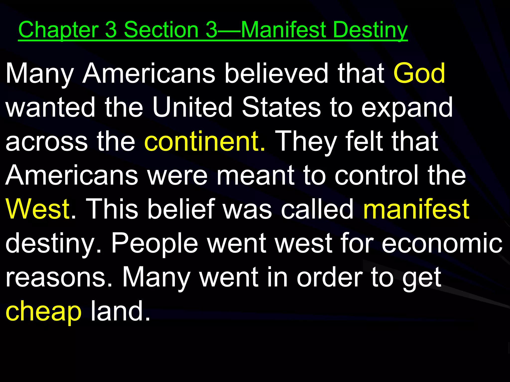 Many Americans believed that God
wanted the United States to expand
across the continent. They felt that
Americans were meant to control the
West. This belief was called manifest
destiny. People went west for economic
reasons. Many went in order to get
cheap land.
Chapter 3 Section 3—Manifest Destiny
 