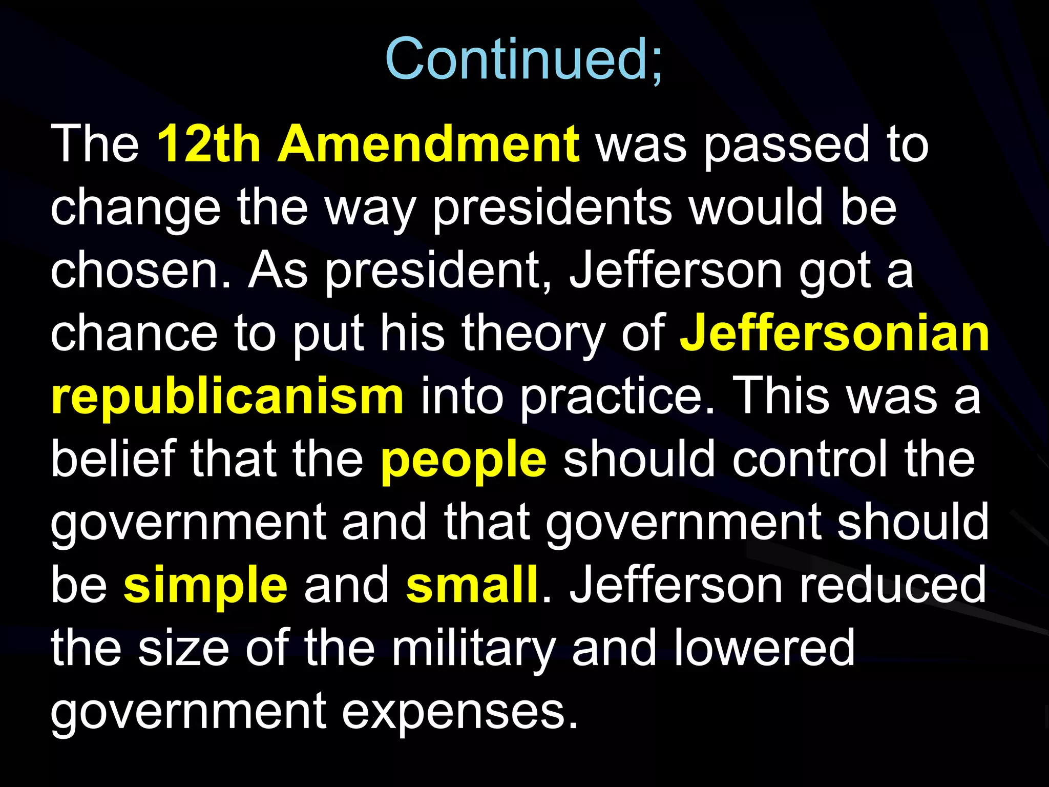 Continued;
The 12th Amendment was passed to
change the way presidents would be
chosen. As president, Jefferson got a
chance to put his theory of Jeffersonian
republicanism into practice. This was a
belief that the people should control the
government and that government should
be simple and small. Jefferson reduced
the size of the military and lowered
government expenses.
 